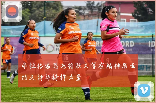 弗拉格感恩老将欧文等在精神层面的支持与榜样力量
