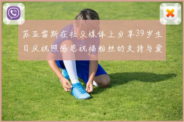 苏亚雷斯在社交媒体上分享39岁生日庆祝照感恩祝福粉丝的支持与爱护