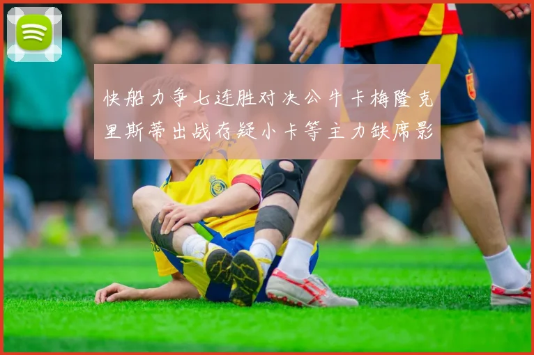快船力争七连胜对决公牛卡梅隆克里斯蒂出战存疑小卡等主力缺席影响比赛走势