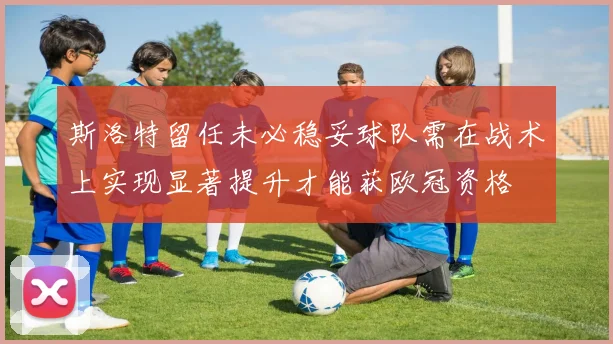 斯洛特留任未必稳妥球队需在战术上实现显著提升才能获欧冠资格