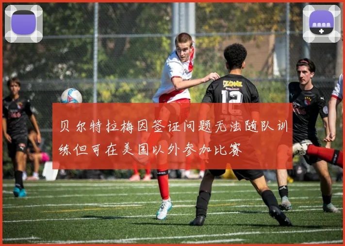贝尔特拉梅因签证问题无法随队训练但可在美国以外参加比赛