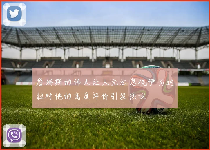 詹姆斯的伟大让人无法忽视伊戈达拉对他的高度评价引发热议