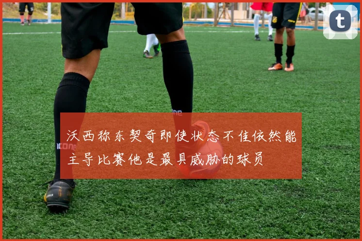 沃西称东契奇即使状态不佳依然能主导比赛他是最具威胁的球员