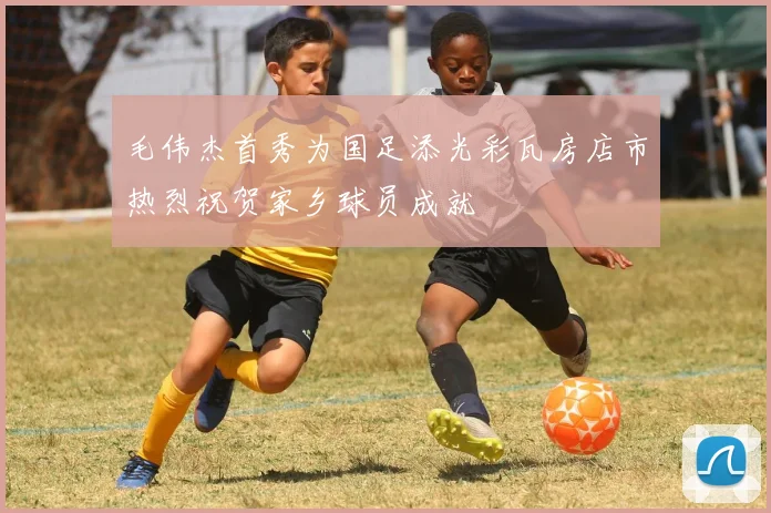 毛伟杰首秀为国足添光彩瓦房店市热烈祝贺家乡球员成就