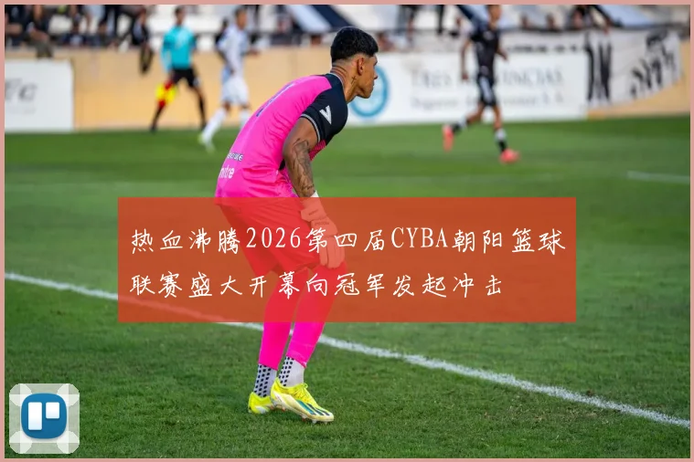 热血沸腾2026第四届CYBA朝阳篮球联赛盛大开幕向冠军发起冲击