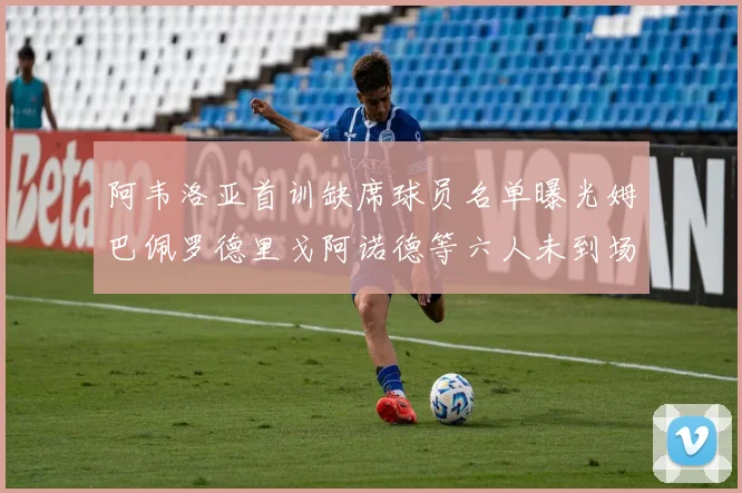 阿韦洛亚首训缺席球员名单曝光姆巴佩罗德里戈阿诺德等六人未到场
