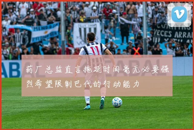 药厂总监直言拖延时间毫无必要强烈希望限制巴代的行动能力
